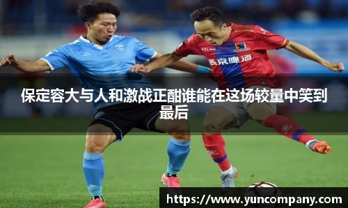 保定容大与人和激战正酣谁能在这场较量中笑到最后