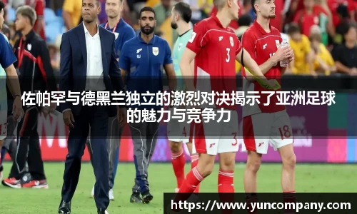佐帕罕与德黑兰独立的激烈对决揭示了亚洲足球的魅力与竞争力