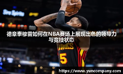德章泰穆雷如何在NBA赛场上展现出色的领导力与竞技状态